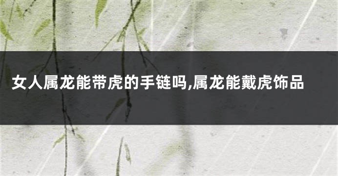 女人属龙能带虎的手链吗,属龙能戴虎饰品