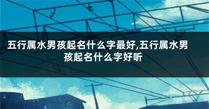 五行属水男孩起名什么字最好,五行属水男孩起名什么字好听