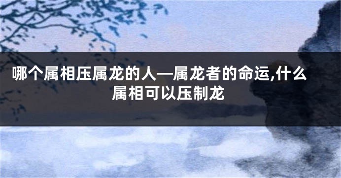 哪个属相压属龙的人—属龙者的命运,什么属相可以压制龙