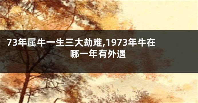 73年属牛一生三大劫难,1973年牛在哪一年有外遇