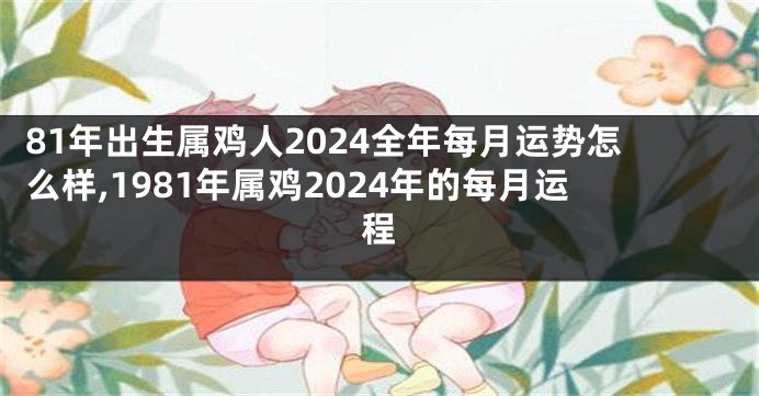 81年出生属鸡人2024全年每月运势怎么样,1981年属鸡2024年的每月运程