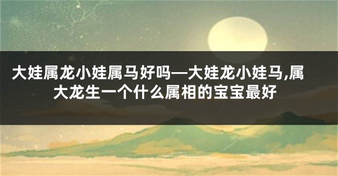 大娃属龙小娃属马好吗—大娃龙小娃马,属大龙生一个什么属相的宝宝最好