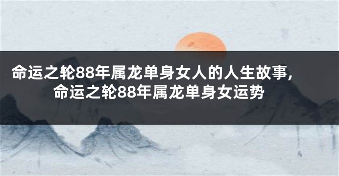 命运之轮88年属龙单身女人的人生故事,命运之轮88年属龙单身女运势