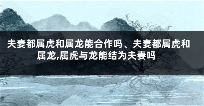 夫妻都属虎和属龙能合作吗、夫妻都属虎和属龙,属虎与龙能结为夫妻吗