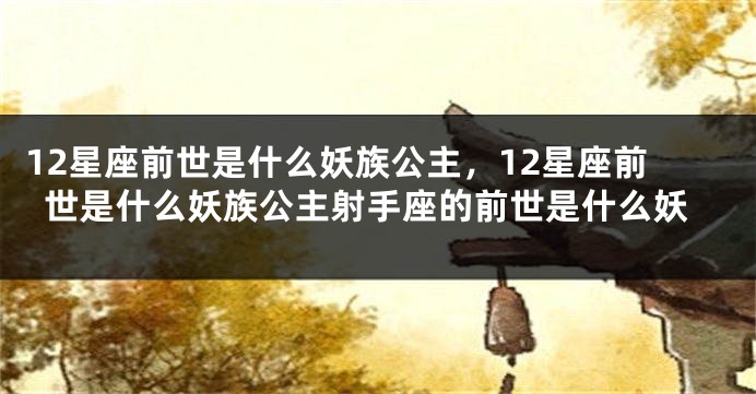 12星座前世是什么妖族公主，12星座前世是什么妖族公主射手座的前世是什么妖