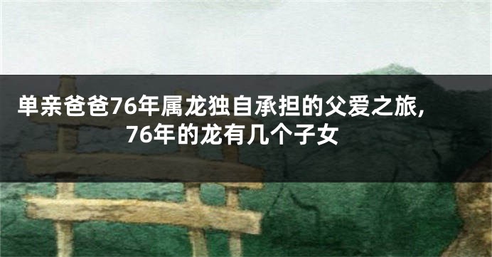 单亲爸爸76年属龙独自承担的父爱之旅,76年的龙有几个子女