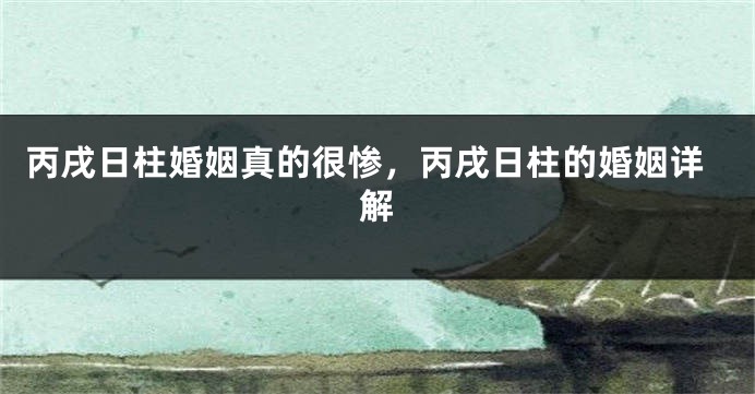 丙戌日柱婚姻真的很惨，丙戌日柱的婚姻详解