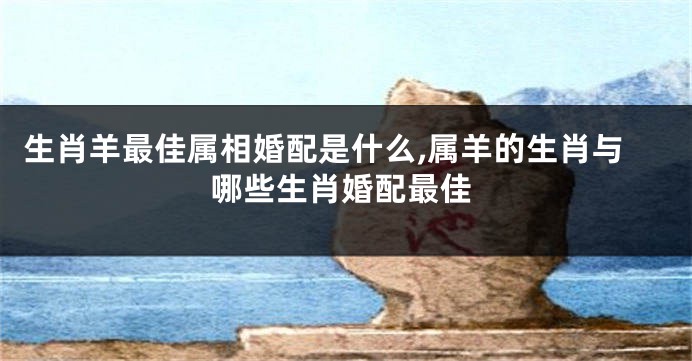 生肖羊最佳属相婚配是什么,属羊的生肖与哪些生肖婚配最佳