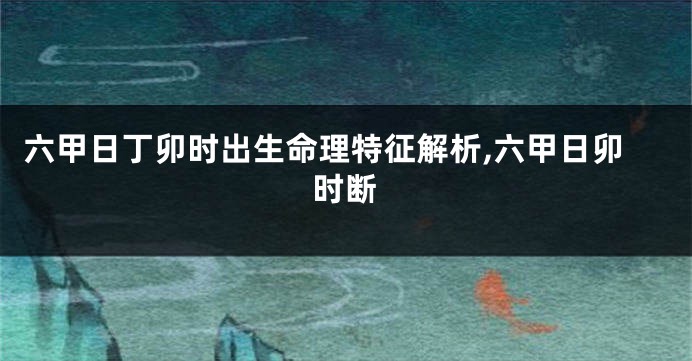 六甲日丁卯时出生命理特征解析,六甲日卯时断