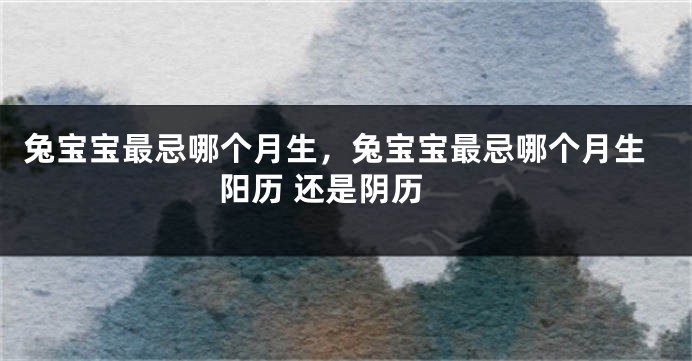 兔宝宝最忌哪个月生，兔宝宝最忌哪个月生 阳历 还是阴历