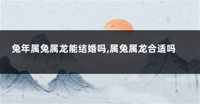 兔年属兔属龙能结婚吗,属兔属龙合适吗