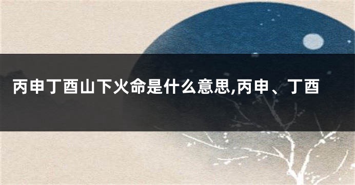 丙申丁酉山下火命是什么意思,丙申、丁酉