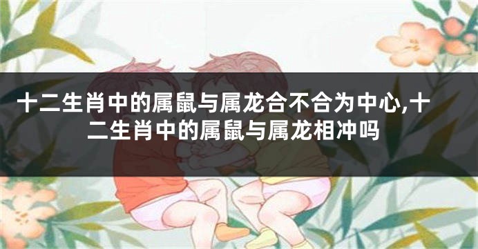 十二生肖中的属鼠与属龙合不合为中心,十二生肖中的属鼠与属龙相冲吗