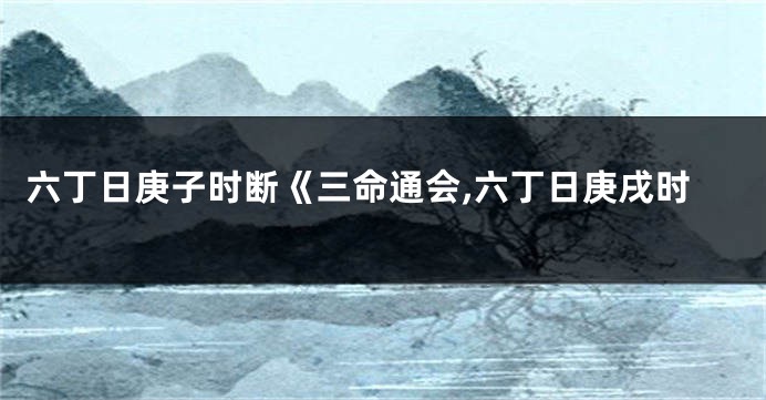 六丁日庚子时断《三命通会,六丁日庚戌时