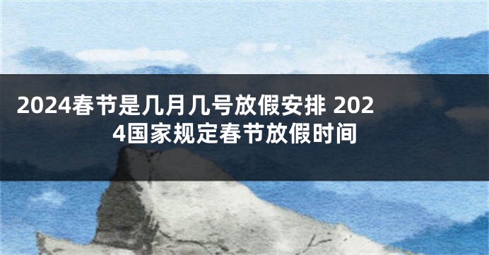 2024春节是几月几号放假安排 2024国家规定春节放假时间