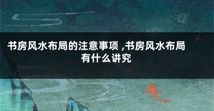 书房风水布局的注意事项 ,书房风水布局有什么讲究