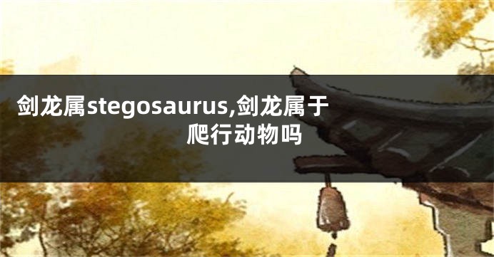 剑龙属stegosaurus,剑龙属于爬行动物吗