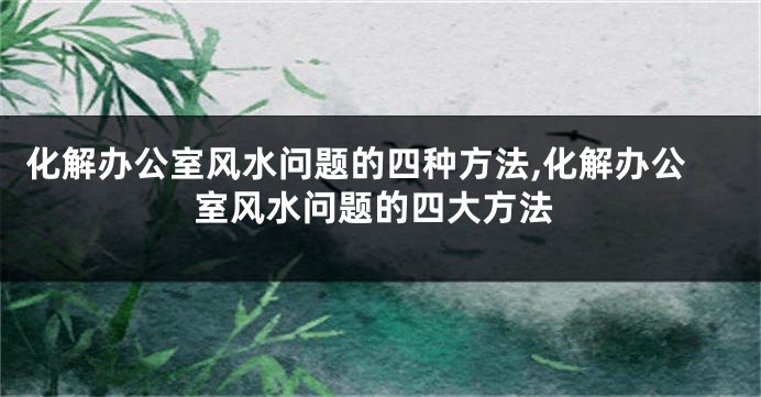 化解办公室风水问题的四种方法,化解办公室风水问题的四大方法