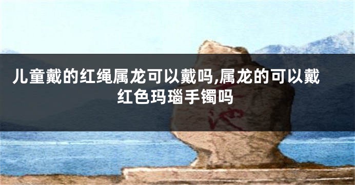 儿童戴的红绳属龙可以戴吗,属龙的可以戴红色玛瑙手镯吗