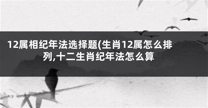 12属相纪年法选择题(生肖12属怎么排列,十二生肖纪年法怎么算