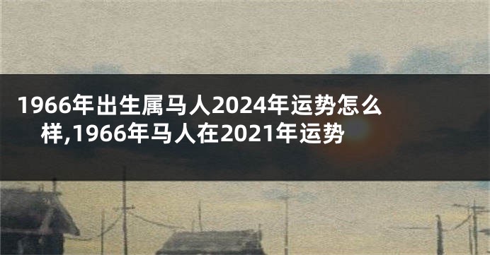 1966年出生属马人2024年运势怎么样,1966年马人在2021年运势