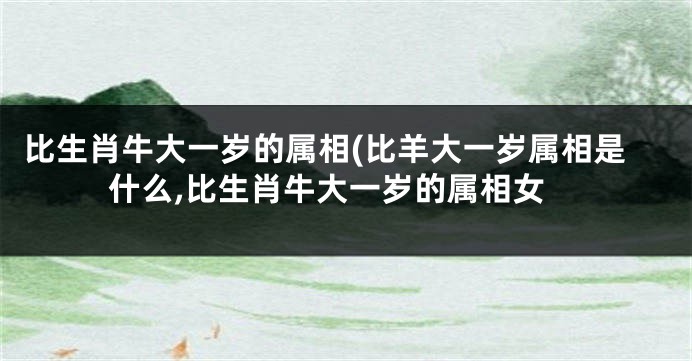 比生肖牛大一岁的属相(比羊大一岁属相是什么,比生肖牛大一岁的属相女