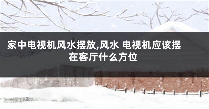 家中电视机风水摆放,风水 电视机应该摆在客厅什么方位