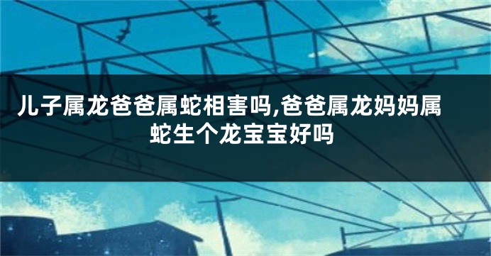 儿子属龙爸爸属蛇相害吗,爸爸属龙妈妈属蛇生个龙宝宝好吗