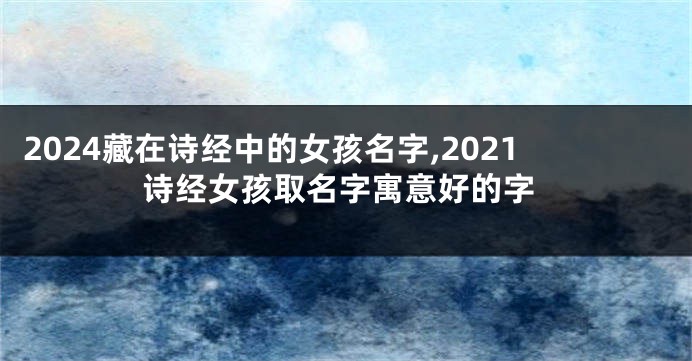 2024藏在诗经中的女孩名字,2021诗经女孩取名字寓意好的字