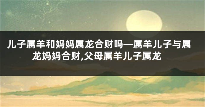 儿子属羊和妈妈属龙合财吗—属羊儿子与属龙妈妈合财,父母属羊儿子属龙