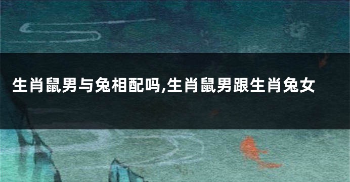 生肖鼠男与兔相配吗,生肖鼠男跟生肖兔女