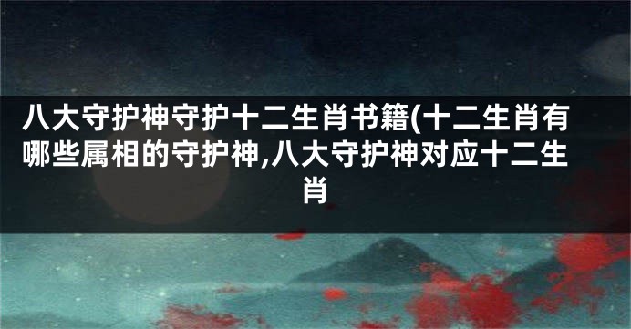 八大守护神守护十二生肖书籍(十二生肖有哪些属相的守护神,八大守护神对应十二生肖