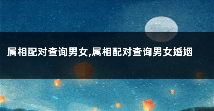 属相配对查询男女,属相配对查询男女婚姻