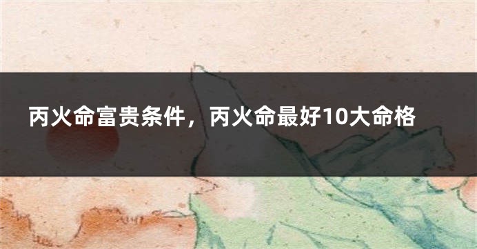 丙火命富贵条件，丙火命最好10大命格