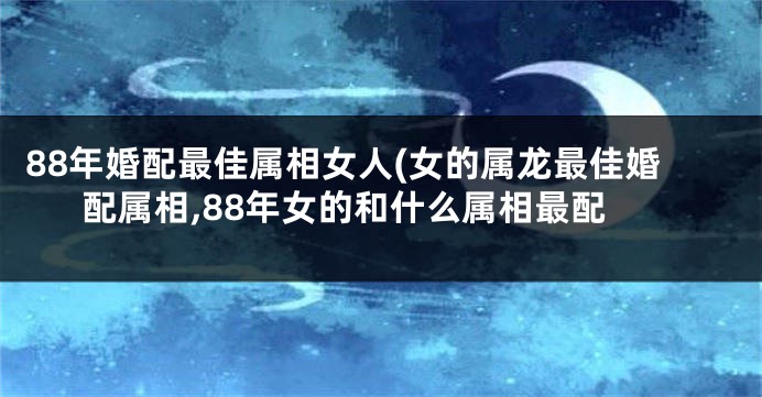 88年婚配最佳属相女人(女的属龙最佳婚配属相,88年女的和什么属相最配