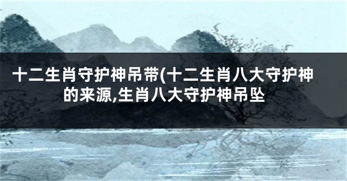 十二生肖守护神吊带(十二生肖八大守护神的来源,生肖八大守护神吊坠