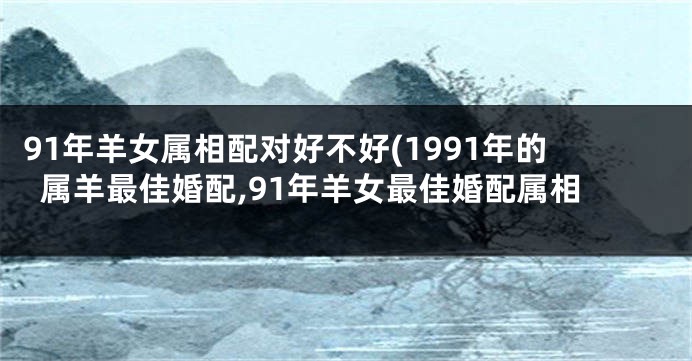 91年羊女属相配对好不好(1991年的属羊最佳婚配,91年羊女最佳婚配属相