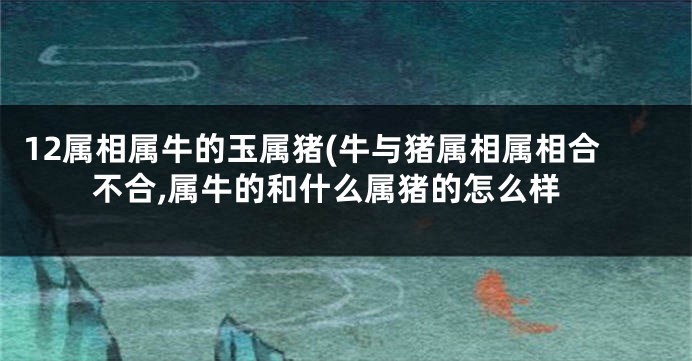 12属相属牛的玉属猪(牛与猪属相属相合不合,属牛的和什么属猪的怎么样