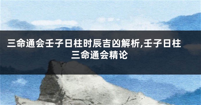 三命通会壬子日柱时辰吉凶解析,壬子日柱三命通会精论