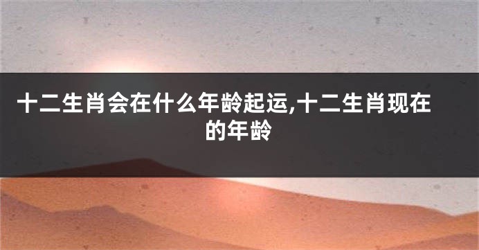 十二生肖会在什么年龄起运,十二生肖现在的年龄