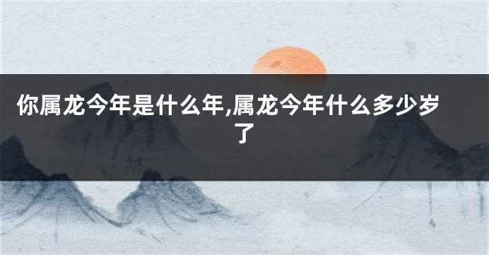 你属龙今年是什么年,属龙今年什么多少岁了