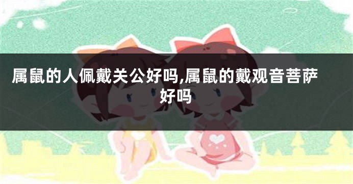 属鼠的人佩戴关公好吗,属鼠的戴观音菩萨好吗