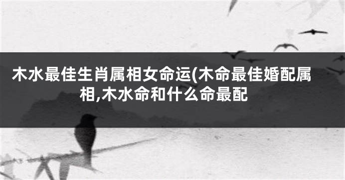 木水最佳生肖属相女命运(木命最佳婚配属相,木水命和什么命最配