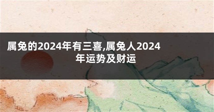 属兔的2024年有三喜,属兔人2024年运势及财运