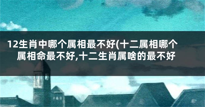 12生肖中哪个属相最不好(十二属相哪个属相命最不好,十二生肖属啥的最不好