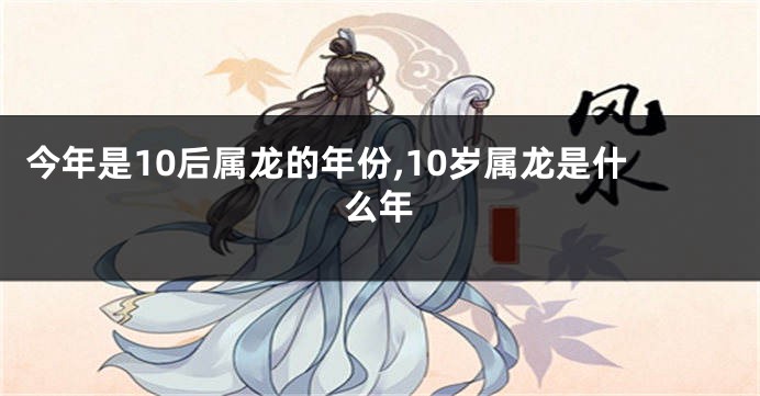 今年是10后属龙的年份,10岁属龙是什么年