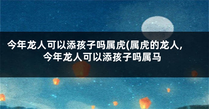 今年龙人可以添孩子吗属虎(属虎的龙人,今年龙人可以添孩子吗属马