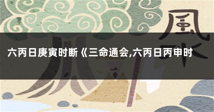 六丙日庚寅时断《三命通会,六丙日丙申时