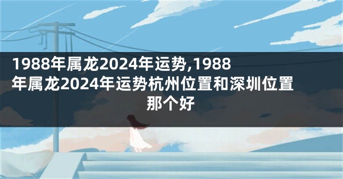 1988年属龙2024年运势,1988年属龙2024年运势杭州位置和深圳位置那个好