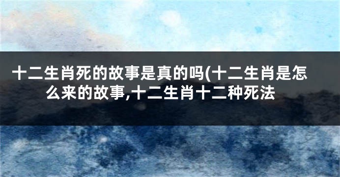 十二生肖死的故事是真的吗(十二生肖是怎么来的故事,十二生肖十二种死法